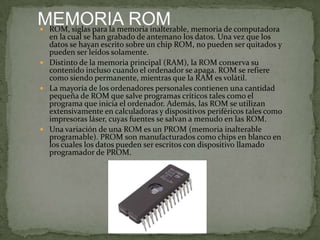  ROM, siglas para la memoria inalterable, memoria de computadora

en la cual se han grabado de antemano los datos. Una vez que los
datos se hayan escrito sobre un chip ROM, no pueden ser quitados y
pueden ser leídos solamente.
 Distinto de la memoria principal (RAM), la ROM conserva su
contenido incluso cuando el ordenador se apaga. ROM se refiere
como siendo permanente, mientras que la RAM es volátil.
 La mayoría de los ordenadores personales contienen una cantidad
pequeña de ROM que salve programas críticos tales como el
programa que inicia el ordenador. Además, las ROM se utilizan
extensivamente en calculadoras y dispositivos periféricos tales como
impresoras láser, cuyas fuentes se salvan a menudo en las ROM.
 Una variación de una ROM es un PROM (memoria inalterable
programable). PROM son manufacturados como chips en blanco en
los cuales los datos pueden ser escritos con dispositivo llamado
programador de PROM.

 