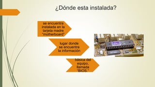¿Dónde esta instalada?
se encuentra
instalada en la
tarjeta madre
“motherboard”
lugar donde
se encuentra
la información
básica del
equipo,
llamada
“BIOS.”
 