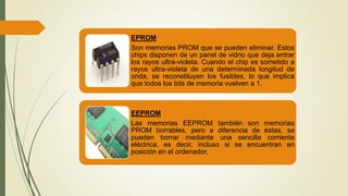 EPROM
Son memorias PROM que se pueden eliminar. Estos
chips disponen de un panel de vidrio que deja entrar
los rayos ultra-violeta. Cuando el chip es sometido a
rayos ultra-violeta de una determinada longitud de
onda, se reconstituyen los fusibles, lo que implica
que todos los bits de memoria vuelven a 1.
EEPROM
Las memorias EEPROM también son memorias
PROM borrables, pero a diferencia de éstas, se
pueden borrar mediante una sencilla corriente
eléctrica, es decir, incluso si se encuentran en
posición en el ordenador.
 