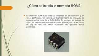 ¿Cómo se instala la memoria ROM?
 La memoria ROM suele estar ya integrada en el ordenador y en
varios periféricos .Por ejemplo, en la placa madre del ordenador se
encuentran los chips de la ROM BIOS, O, también, las tarjetas de
vídeo, las tarjetas controladoras de discos y las tarjetas de red tienen
un chip de ROM con rutinas especiales para gestionar dichos
periféricos.
 