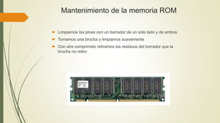 Mantenimiento de la memoria ROM
 Limpiamos los pines con un borrador de un solo lado y de ambos
 Tomamos una brocha y limpiamos suavemente
 Con aire comprimido retiramos los residuos del borrador que la
brocha no retiro
 
