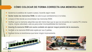 CÓMO COLOCAR DE FORMA CORRECTA UNA MEMORIA RAM?
 Quitarnos la estática de nuestro cuerpo, tocando algún metal.
 Quitar todas las memorias RAM, no solo la que cambiaremos si no todas.
 Limpiar el Slot donde se encontraban las memorias RAM.
 Verificar que la memoria adquirida sea del mismo tipo que la que se encuentra en nuestra PC (misma
marca, misma velocidad), esto es para evitar incompatibilidad de memorias.
 Insertar la memoria RAM con sumo cuidado sin ejercer mayor presión de la necesaria.
 Verificar si la memoria RAM esta sujeta por sus 2 patitas.
 De esta forma no tendríamos que tener ningún inconveniente.
 