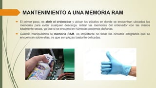 MANTENIMIENTO A UNA MEMORIA RAM
 El primer paso, es abrir el ordenador y ubicar los zócalos en donde se encuentran ubicadas las
memorias para evitar cualquier descarga. retirar las memorias del ordenador con las manos
totalmente secas, ya que si se encuentran húmedas podemos dañarlas.
 Cuando manipulemos la memoria RAM, es importante no tocar los circuitos integrados que se
encuentran sobre ellas, ya que son piezas bastante delicadas.
 
