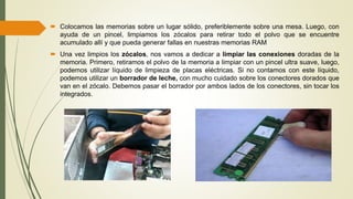  Colocamos las memorias sobre un lugar sólido, preferiblemente sobre una mesa. Luego, con
ayuda de un pincel, limpiamos los zócalos para retirar todo el polvo que se encuentre
acumulado allí y que pueda generar fallas en nuestras memorias RAM
 Una vez limpios los zócalos, nos vamos a dedicar a limpiar las conexiones doradas de la
memoria. Primero, retiramos el polvo de la memoria a limpiar con un pincel ultra suave, luego,
podemos utilizar líquido de limpieza de placas eléctricas. Si no contamos con este líquido,
podemos utilizar un borrador de leche, con mucho cuidado sobre los conectores dorados que
van en el zócalo. Debemos pasar el borrador por ambos lados de los conectores, sin tocar los
integrados.
 