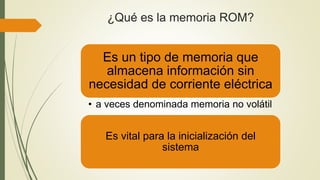 ¿Qué es la memoria ROM?
Es un tipo de memoria que
almacena información sin
necesidad de corriente eléctrica
• a veces denominada memoria no volátil
Es vital para la inicialización del
sistema
 