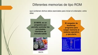 Diferentes memorias de tipo ROM
El BIOS, es un
programa que
permite controlar las
principales
interfaces de
entrada-salida
El cargador de
bootstrap:
programa para
cargar memoria al
sistema operativo
y ejecutarla.
que contienen dichos datos esenciales para iniciar el ordenador, entre
ellas:
 