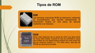 Tipos de ROM
ROM
Las primeras memorias ROM se fabricaron utilizando
un procedimiento que escribe directamente la
información binaria en una placa de silicona
mediante una máscara.
PROM
Estos chips disponen de un panel de vidrio que deja entrar
los rayos ultra-violeta. Cuando el chip es sometido a rayos
ultra-violeta de una determinada longitud de onda todos los
bits de memoria vuelven a 1. Por esta razón, este tipo de
PROM se denomina borrable.
 