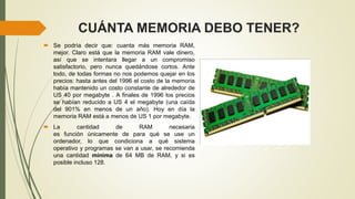 CUÁNTA MEMORIA DEBO TENER?
 Se podría decir que: cuanta más memoria RAM,
mejor. Claro está que la memoria RAM vale dinero,
así que se intentara llegar a un compromiso
satisfactorio, pero nunca quedándose cortos. Ante
todo, de todas formas no nos podemos quejar en los
precios: hasta antes del 1996 el costo de la memoria
había mantenido un costo constante de alrededor de
US 40 por megabyte . A finales de 1996 los precios
se habían reducido a US 4 el megabyte (una caída
del 901% en menos de un año). Hoy en día la
memoria RAM está a menos de US 1 por megabyte.
 La cantidad de RAM necesaria
es función únicamente de para qué se use un
ordenador, lo que condiciona a qué sistema
operativo y programas se van a usar, se recomienda
una cantidad mínima de 64 MB de RAM, y si es
posible incluso 128.
 