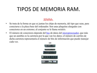 TIPOS DE MEMORIA RAM.
SIMMs.
•

•

Se trata de la forma en que se juntan los chips de memoria, del tipo que sean, para
conectarse a la placa base del ordenador. Son unas plaquitas alargadas con
conectores en un extremo; al conjunto se le llama módulo.
El número de conectores depende del bus de datos del microprocesador, que más
que un autobús es la carretera por la que van los datos; el número de carriles de
dicha carretera representaría el número de bits de información que puede manejar
cada vez.

 