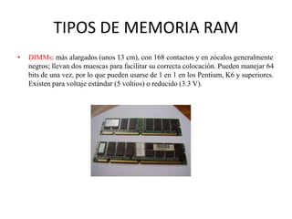 TIPOS DE MEMORIA RAM
•

DIMMs: más alargados (unos 13 cm), con 168 contactos y en zócalos generalmente
negros; llevan dos muescas para facilitar su correcta colocación. Pueden manejar 64
bits de una vez, por lo que pueden usarse de 1 en 1 en los Pentium, K6 y superiores.
Existen para voltaje estándar (5 voltios) o reducido (3.3 V).

 