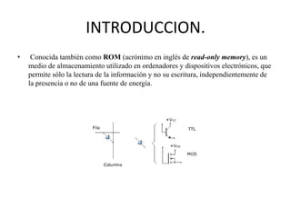 INTRODUCCION.
•

Conocida también como ROM (acrónimo en inglés de read-only memory), es un
medio de almacenamiento utilizado en ordenadores y dispositivos electrónicos, que
permite sólo la lectura de la información y no su escritura, independientemente de
la presencia o no de una fuente de energía.

 