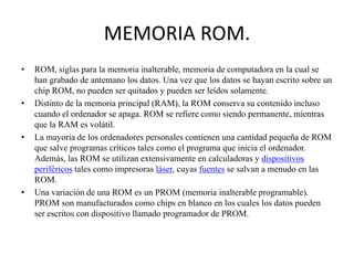 MEMORIA ROM.
•

•

•

•

ROM, siglas para la memoria inalterable, memoria de computadora en la cual se
han grabado de antemano los datos. Una vez que los datos se hayan escrito sobre un
chip ROM, no pueden ser quitados y pueden ser leídos solamente.
Distinto de la memoria principal (RAM), la ROM conserva su contenido incluso
cuando el ordenador se apaga. ROM se refiere como siendo permanente, mientras
que la RAM es volátil.
La mayoría de los ordenadores personales contienen una cantidad pequeña de ROM
que salve programas críticos tales como el programa que inicia el ordenador.
Además, las ROM se utilizan extensivamente en calculadoras y dispositivos
periféricos tales como impresoras láser, cuyas fuentes se salvan a menudo en las
ROM.
Una variación de una ROM es un PROM (memoria inalterable programable).
PROM son manufacturados como chips en blanco en los cuales los datos pueden
ser escritos con dispositivo llamado programador de PROM.

 