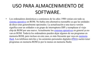 USO PARA ALMACENIMIENTO DE
SOFTWARE.
•

Los ordenadores domésticos a comienzos de los años 1980 venían con todo su
sistema operativo en ROM. No había otra alternativa razonable ya que las unidades
de disco eran generalmente opcionales. La actualización a una nueva versión
significa usar un soldador o un grupo de interruptores DIP y reemplazar el viejo
chip de ROM por uno nuevo. Actualmente los sistemas operativos en general ya no
van en ROM. Todavía los ordenadores pueden dejar algunos de sus programas en
memoria ROM, pero incluso en este caso, es más frecuente que vaya en memoria
flash. Los teléfonos móviles y los asistentes personales digitales (PDA) suelen tener
programas en memoria ROM (o por lo menos en memoria flash).

 