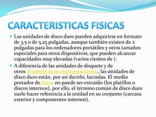 Las unidades de disco duro pueden adquirirse en formato
  de 3,5 o de 5,25 pulgadas, aunque también existen de 2
  pulgadas para los ordenadores portátiles y otros tamaños
  especiales para otros dispositivos, que pueden alcanzar
  capacidades muy elevadas (varios cientos de ).
 A diferencia de las unidades de disquete y de
  otros dispositivos de almacenamiento, las unidades de
  disco duro están, por así decirlo, lacradas. El medio
  portador de datos no puede ser extraído (los platillos o
  discos internos), por ello, el término común de disco duro
  suele hacer referencia a la unidad en su conjunto (carcasa
  exterior y componentes internos).
 