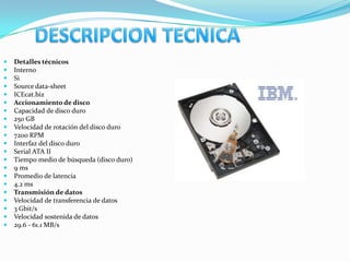    Detalles técnicos
   Interno
   Si
   Source data-sheet
   ICEcat.biz
   Accionamiento de disco
   Capacidad de disco duro
   250 GB
   Velocidad de rotación del disco duro
   7200 RPM
   Interfaz del disco duro
   Serial ATA II
   Tiempo medio de búsqueda (disco duro)
   9 ms
   Promedio de latencia
   4.2 ms
   Transmisión de datos
   Velocidad de transferencia de datos
   3 Gbit/s
   Velocidad sostenida de datos
   29.6 - 61.1 MB/s
 