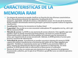  Un sistema de memoria se puede clasificar en función de muy diversas características.
  Entre ellas podemos destacar las siguientes: localización de la
  memoria, capacidad, método de acceso y velocidad de acceso. En el caso de la memoria
  RAM (también denominada memoria principal o primaria) se puede realizar la siguiente
  clasificación:
 Localización: Interna (se encuentra en la placa base)
 Capacidad: Hoy en día no es raro encontrar ordenadores PC equipados con 64, 128 ó 256
  Mb de memoria RAM.
 Método de acceso: La RAM es una memoria de acceso aleatorio. Esto significa que una
  palabra o byte se puede encontrar de forma directa, sin tener en cuenta los bytes
  almacenados antes o después de dicha palabra (al contrario que las memorias en
  cinta, que requieren de un acceso secuencial). Además, la RAM permite el acceso para
  lectura y escritura de información.
 Velocidad de acceso: Actualmente se pueden encontrar sistemas de memoria RAM
  capaces de realizar transferencias a frecuencias del orden de los Gbps (gigabits por
  segundo). También es importante anotar que la RAM es una memoria volátil, es
  decir, requiere de alimentación eléctrica para mantener la información. En otras
  palabras, la RAM pierde toda la información al desconectar el ordenador.
 Hemos de tener muy en cuenta que esta memoria es la que mantiene los programas
  funcionando y abiertos, por lo que al ser Windows 95/98/Me/2000 un sistema operativo
  multitarea
 