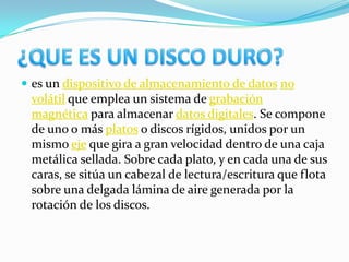  es un dispositivo de almacenamiento de datos no
 volátil que emplea un sistema de grabación
 magnética para almacenar datos digitales. Se compone
 de uno o más platos o discos rígidos, unidos por un
 mismo eje que gira a gran velocidad dentro de una caja
 metálica sellada. Sobre cada plato, y en cada una de sus
 caras, se sitúa un cabezal de lectura/escritura que flota
 sobre una delgada lámina de aire generada por la
 rotación de los discos.
 