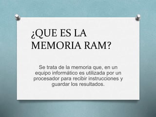 ¿QUE ES LA
MEMORIA RAM?
Se trata de la memoria que, en un
equipo informático es utilizada por un
procesador para recibir instrucciones y
guardar los resultados.