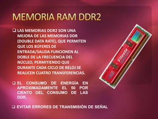  LAS MEMORIAS DDR2 SON UNA
MEJORA DE LAS MEMORIAS DDR
(DOUBLE DATA RATE), QUE PERMITEN
QUE LOS BÚFERES DE
ENTRADA/SALIDA FUNCIONEN AL
DOBLE DE LA FRECUENCIA DEL
NÚCLEO, PERMITIENDO QUE
DURANTE CADA CICLO DE RELOJ SE
REALICEN CUATRO TRANSFERENCIAS.
 EL CONSUMO DE ENERGÍA EN
APROXIMADAMENTE EL 50 POR
CIENTO DEL CONSUMO DE LAS
DDR,
 EVITAR ERRORES DE TRANSMISIÓN DE SEÑAL
 