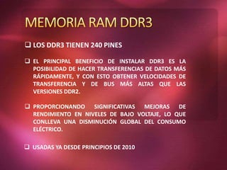  LOS DDR3 TIENEN 240 PINES
 EL PRINCIPAL BENEFICIO DE INSTALAR DDR3 ES LA
POSIBILIDAD DE HACER TRANSFERENCIAS DE DATOS MÁS
RÁPIDAMENTE, Y CON ESTO OBTENER VELOCIDADES DE
TRANSFERENCIA Y DE BUS MÁS ALTAS QUE LAS
VERSIONES DDR2.
 PROPORCIONANDO SIGNIFICATIVAS MEJORAS DE
RENDIMIENTO EN NIVELES DE BAJO VOLTAJE, LO QUE
CONLLEVA UNA DISMINUCIÓN GLOBAL DEL CONSUMO
ELÉCTRICO.
 USADAS YA DESDE PRINCIPIOS DE 2010
 