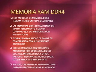  LOS MÓDULOS DE MEMORIA DDR4
SDRAM TIENEN UN TOTAL DE 288 PINES
 LAS MEMORIAS DDR4 SDRAM TIENEN UN
MAYOR RENDIMIENTO Y MENOR
CONSUMO QUE LAS MEMORIAS DDR
PREDECESORAS
 TIENEN UN GRAN ANCHO DE BANDA EN
COMPARACIÓN CON SUS VERSIONES
ANTERIORES
 NO ES COMPATIBLE CON VERSIONES
ANTERIORES POR DIFERENCIAS EN LOS
VOLTAJES, INTERFAZ FÍSICA Y OTROS
FACTORES. TIENE UNA MAYOR LATENCIA,
LO QUE REDUCE SU RENDIMIENTO
 EN 2013, LAS PRIMERAS MEMORIAS DDR4
SDRAM FUERON LANZADAS AL MERCADO
 