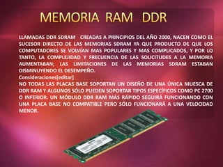 LLAMADAS DDR SDRAM CREADAS A PRINCIPIOS DEL AÑO 2000, NACEN COMO EL
SUCESOR DIRECTO DE LAS MEMORIAS SDRAM YA QUE PRODUCTO DE QUE LOS
COMPUTADORES SE VOLVÍAN MAS POPULARES Y MAS COMPLICADOS, Y POR LO
TANTO, LA COMPLEJIDAD Y FRECUENCIA DE LAS SOLICITUDES A LA MEMORIA
AUMENTABAN; LAS LIMITACIONES DE LAS MEMORIAS SDRAM ESTABAN
DISMINUYENDO EL DESEMPEÑO.
Consideraciones[editar]
NO TODAS LAS PLACAS BASE SOPORTAN UN DISEÑO DE UNA ÚNICA MUESCA DE
DDR RAM Y ALGUNOS SÓLO PUEDEN SOPORTAR TIPOS ESPECÍFICOS COMO PC 2700
O INFERIOR. UN MÓDULO DDR RAM MÁS RÁPIDO SEGUIRÁ FUNCIONANDO CON
UNA PLACA BASE NO COMPATIBLE PERO SÓLO FUNCIONARÁ A UNA VELOCIDAD
MENOR.
 