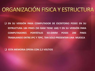  EN SU VERSIÓN PARA COMPUTADOR DE ESCRITORIO POSEE EN SU
ESTRUCTURA 184 PINES (SD RAM TIENE 168) Y EN SU VERSIÓN PARA
COMPUTADORES PORTÁTILES SO-DIMM POSEE 200 PINES
TRABAJANDO ENTRE 0ºC Y 70ºC. TAN SOLO PRESENTAN UNA MUESCA
 ESTA MEMORIA OPERA CON 2,5 VOLTIOS
 