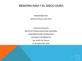 MEMORIA RAM Y EL DISCO DURO 
PRESENTADO POR: 
Quiñones Riascos José David 
Institución Educativa 
INSTITUTO TECNICO INDUSTRIAL NACIONAL 
FUNDAMENTACION TECNOLOGICA 
SISTEMAS E INFORMATICA 
San Andrés de Tumaco 
11 de Septiembre 2014 
I T I N 1 
 