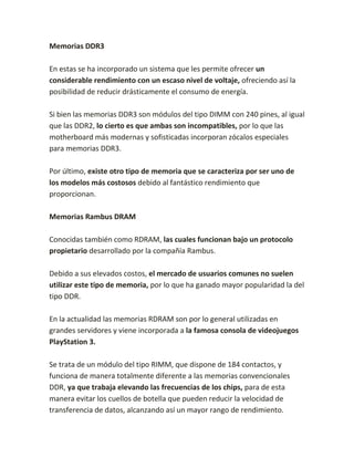 Memorias DDR3
En estas se ha incorporado un sistema que les permite ofrecer un
considerable rendimiento con un escaso nivel de voltaje, ofreciendo así la
posibilidad de reducir drásticamente el consumo de energía.
Si bien las memorias DDR3 son módulos del tipo DIMM con 240 pines, al igual
que las DDR2, lo cierto es que ambas son incompatibles, por lo que las
motherboard más modernas y sofisticadas incorporan zócalos especiales
para memorias DDR3.
Por último, existe otro tipo de memoria que se caracteriza por ser uno de
los modelos más costosos debido al fantástico rendimiento que
proporcionan.
Memorias Rambus DRAM
Conocidas también como RDRAM, las cuales funcionan bajo un protocolo
propietario desarrollado por la compañía Rambus.
Debido a sus elevados costos, el mercado de usuarios comunes no suelen
utilizar este tipo de memoria, por lo que ha ganado mayor popularidad la del
tipo DDR.
En la actualidad las memorias RDRAM son por lo general utilizadas en
grandes servidores y viene incorporada a la famosa consola de videojuegos
PlayStation 3.
Se trata de un módulo del tipo RIMM, que dispone de 184 contactos, y
funciona de manera totalmente diferente a las memorias convencionales
DDR, ya que trabaja elevando las frecuencias de los chips, para de esta
manera evitar los cuellos de botella que pueden reducir la velocidad de
transferencia de datos, alcanzando así un mayor rango de rendimiento.
 