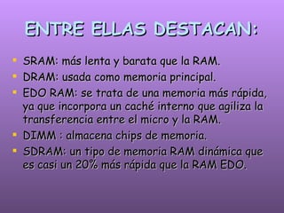ENTRE ELLAS DESTACAN: SRAM: más lenta y barata que la RAM. DRAM: usada como memoria principal.   EDO RAM: se trata de una memoria más rápida, ya que incorpora un caché interno que agiliza la transferencia entre el micro y la RAM. DIMM : almacena chips de memoria. SDRAM: un tipo de memoria RAM dinámica que es casi un 20% más rápida que la RAM EDO.   