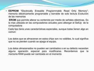  EEPROM "Electrically Erasable Programmable Read Only Memory",
memoria eléctricamente programable y borrable de solo lectura Evolución
de las memorias
EROM que permite alterar su contenido por medio de señales eléctricas. Es
la mas utilizada en las computadoras actuales para albergar el SetUp de la
computadora
Cada tipo tiene unas características especiales, aunque todas tienen algo en
común:
Los datos que se almacenan en estos chips son no volátiles, lo cual significa
que no se pierden cuando se apaga el equipo.
Los datos almacenados no pueden ser cambiados o en su defecto necesitan
alguna operación especial para modificarse. Recordemos que la
memoria RAM puede ser cambiada en el momento
 