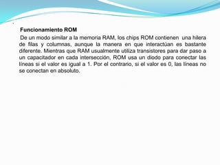 .
Funcionamiento ROM
De un modo similar a la memoria RAM, los chips ROM contienen una hilera
de filas y columnas, aunque la manera en que interactúan es bastante
diferente. Mientras que RAM usualmente utiliza transistores para dar paso a
un capacitador en cada intersección, ROM usa un diodo para conectar las
líneas si el valor es igual a 1. Por el contrario, si el valor es 0, las líneas no
se conectan en absoluto.
 