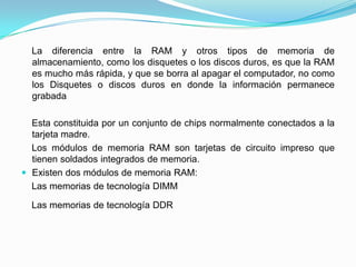 La diferencia entre la RAM y otros tipos de memoria de
almacenamiento, como los disquetes o los discos duros, es que la RAM
es mucho más rápida, y que se borra al apagar el computador, no como
los Disquetes o discos duros en donde la información permanece
grabada
Esta constituida por un conjunto de chips normalmente conectados a la
tarjeta madre.
Los módulos de memoria RAM son tarjetas de circuito impreso que
tienen soldados integrados de memoria.
 Existen dos módulos de memoria RAM:
Las memorias de tecnología DIMM
Las memorias de tecnología DDR
 