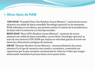  Otros tipos de RAM
EDO RAM "Extended Data Out Random Access Memory", memoria de acceso
aleatorio con salida de datos extendida Tecnología opcional en las memorias
RAM utilizadas en servidores, que permite acortar el camino de la transferencia
de datos entre la memoria y el microprocesador.
BEDO RAM "Burst EDO Random Access Memory", memoria de acceso
aleatorio con salida de datos extendida y acceso Burst Tecnología opcional; se
trata de una memoria EDO RAM que mejora su velocidad gracias al acceso sin
latencias a direcciones contiguas de memoria.
DRAM "Dinamic Random Access Memory", memoria dinámica de acceso
aleatorio Es el tipo de memoria mas común y económica, construida con
capacitores por lo que necesitan constantemente refrescar el dato que tengan
almacenado, haciendo el proceso hasta cierto punto lento..
 