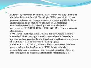  .
SDRAM "Synchronous Dinamic Random Access Memory", memoria
dinámica de acceso aleatorio Tecnología DRAM que utiliza un reloj
para sincronizar con el microprocesador la entrada y salida de datos
en la memoria de un chip. Se ha utilizado en las memorias
comerciales como SIMM, DIMM, y actualmente la familia
de memorias DDR (DDR, DDR2, DDR3, GDDR, etc.), entran en esta
clasificación.
FPM DRAM "Fast Page Mode Dinamic Random Access Memory",
memoria dinámica de paginación de acceso aleatorio Tecnología
opcional en las memorias RAM utilizadas en servidores, que aumenta
el rendimiento a las direcciones mediante páginas.
RDRAM "Rambus DRAM", memoria dinámica de acceso aleatorio
para tecnología Rambus Memoria DRAM de alta velocidad
desarrollada para procesadores con velocidad superior a 1 GHz, en
esta clasificación se encuentra la familia de memorias RIMM
 
