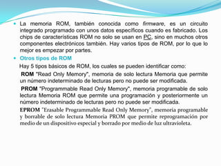  La memoria ROM, también conocida como firmware, es un circuito
integrado programado con unos datos específicos cuando es fabricado. Los
chips de características ROM no solo se usan en PC, sino en muchos otros
componentes electrónicos también. Hay varios tipos de ROM, por lo que lo
mejor es empezar por partes.
 Otros tipos de ROM
Hay 5 tipos básicos de ROM, los cuales se pueden identificar como:
ROM "Read Only Memory", memoria de solo lectura Memoria que permite
un número indeterminado de lecturas pero no puede ser modificada.
PROM "Programmable Read Only Memory", memoria programable de solo
lectura Memoria ROM que permite una programación y posteriormente un
número indeterminado de lecturas pero no puede ser modificada.
EPROM "Erasable Programmable Read Only Memory", memoria programable
y borrable de solo lectura Memoria PROM que permite reprogramación por
medio de un dispositivo especial y borrado por medio de luz ultravioleta.
 