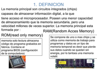 1. DEFINICION
La memoria principal son circuitos integrados (chips)
capases de almacenar información digital, a la que
tiene acceso el microprocesador. Poseen una menor capacidad
de almacenamiento que la memoria secundaria, pero una
velocidad millones de veces superior. La memoria principal esta
formada por :
ROM(read only memory)
memoria solo lectura almacena
código de programa grabados en
fabrica. Contiene el
programa BIOS (configuración
de la computadora)
RAM(Random Acces Memory)
Se compone de uno o mas chips y se
utiliza como memoria de trabajo para
programas y datos es un tipo de
memoria temporal es desir que pierde
sus datos cuando se quedan sin
energia, por lo tantoes una memoria
volatil.
 