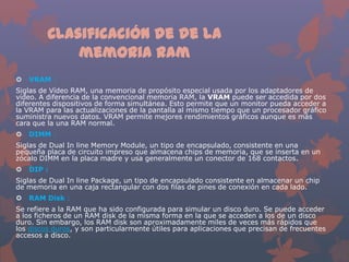 Clasificación de de la
memoria ram


VRAM :

Siglas de Vídeo RAM, una memoria de propósito especial usada por los adaptadores de
vídeo. A diferencia de la convencional memoria RAM, la VRAM puede ser accedida por dos
diferentes dispositivos de forma simultánea. Esto permite que un monitor pueda acceder a
la VRAM para las actualizaciones de la pantalla al mismo tiempo que un procesador gráfico
suministra nuevos datos. VRAM permite mejores rendimientos gráficos aunque es más
cara que la una RAM normal.


DIMM :

Siglas de Dual In line Memory Module, un tipo de encapsulado, consistente en una
pequeña placa de circuito impreso que almacena chips de memoria, que se inserta en un
zócalo DIMM en la placa madre y usa generalmente un conector de 168 contactos.


DIP :

Siglas de Dual In line Package, un tipo de encapsulado consistente en almacenar un chip
de memoria en una caja rectangular con dos filas de pines de conexión en cada lado.


RAM Disk :

Se refiere a la RAM que ha sido configurada para simular un disco duro. Se puede acceder
a los ficheros de un RAM disk de la misma forma en la que se acceden a los de un disco
duro. Sin embargo, los RAM disk son aproximadamente miles de veces más rápidos que
los discos duros, y son particularmente útiles para aplicaciones que precisan de frecuentes
accesos a disco.

 