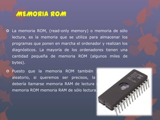 MEMORIA ROM
 La memoria ROM, (read-only memory) o memoria de sólo

lectura, es la memoria que se utiliza para almacenar los
programas que ponen en marcha el ordenador y realizan los
diagnósticos. La mayoría de los ordenadores tienen una
cantidad pequeña de memoria ROM (algunos miles de
bytes).
 Puesto que la memoria ROM también permite acceso
aleatorio, si queremos ser precisos, la memoria RAM
debería llamarse memoria RAM de lectura y escritura, y la
memoria ROM memoria RAM de sólo lectura.

 