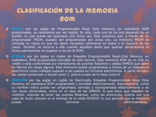 Clasificación de la memoria
Rom


PROM: por las siglas de Programmable Read Only memory, en castellano ROM
programable, se caracteriza por ser digital. En ella, cada uno de los bits depende de un
fusible, el cual puede ser quemado una única vez. Esto ocasiona que, a través de un
programador PROM, puedan ser programadas por única vez. La memoria PROM es
utilizada en casos en que los datos necesiten cambiarse en todos o la mayoría de los
casos. También se recurre a ella cuando aquellos datos que quieran almacenarse fe
forma permanente no superen a los de la ROM.



EPROM: por las siglas en inglés de Erasable Programmable Read-Only Memory, en
castellano, ROM programable borrable de sólo lectura. Esta memoria ROM es un chip no
volátil y está conformada por transistores de puertas flotantes o celdas FAMOS que salen
de fábrica sin carga alguna. Esta memoria puede programarse a través de un dispositivo
electrónico cuyos voltajes superan a los usados en circuitos electrónicos. A partir de esto,
las celdas comienzan a leerse como 1, previo a esto se lo hace como 0.



EEPROM: por las siglas en inglés de Electrically Erasable Programmable Read Only
Memory, en castellano ROM programable y borrable eléctricamente. Esta memoria, como
su nombre indica puede ser programada, borrada y reprogramada eléctricamente y no
con rayos ultravioleta, como en el caso de las EPROM, lo que hace que resulten no
volátiles. Además de tener las puertas flotantes, como las anteriores, cuenta con una
capa de óxido ubicado en el drenaje de la celda MOSFET, lo que permite que la memoria
pueda
borrarse
eléctricamente.

 