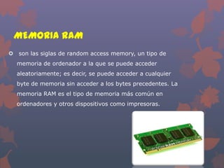 MEMORIA RAM
 son las siglas de random access memory, un tipo de
memoria de ordenador a la que se puede acceder
aleatoriamente; es decir, se puede acceder a cualquier
byte de memoria sin acceder a los bytes precedentes. La
memoria RAM es el tipo de memoria más común en
ordenadores y otros dispositivos como impresoras.

 
