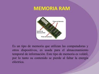MEMORIA RAM

Es un tipo de memoria que utilizan las computadoras y
otros dispositivos, es usada para el almacenamiento
temporal de información. Este tipo de memoria es volátil,
por lo tanto su contenido se pierde al faltar la energía
eléctrica.

 