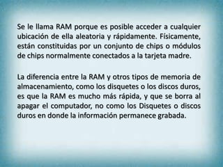 Se le llama RAM porque es posible acceder a cualquier
ubicación de ella aleatoria y rápidamente. Físicamente,
están constituidas por un conjunto de chips o módulos
de chips normalmente conectados a la tarjeta madre.
La diferencia entre la RAM y otros tipos de memoria de
almacenamiento, como los disquetes o los discos duros,
es que la RAM es mucho más rápida, y que se borra al
apagar el computador, no como los Disquetes o discos
duros en donde la información permanece grabada.

 