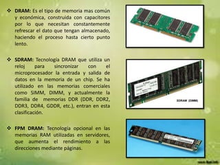  DRAM: Es el tipo de memoria mas común
y económica, construida con capacitores
por lo que necesitan constantemente
refrescar el dato que tengan almacenado,
haciendo el proceso hasta cierto punto
lento.
 SDRAM: Tecnología DRAM que utiliza un
reloj
para
sincronizar
con
el
microprocesador la entrada y salida de
datos en la memoria de un chip. Se ha
utilizado en las memorias comerciales
como SIMM, DIMM, y actualmente la
familia de memorias DDR (DDR, DDR2,
DDR3, DDR4, GDDR, etc.), entran en esta
clasificación.

 FPM DRAM: Tecnología opcional en las
memorias RAM utilizadas en servidores,
que aumenta el rendimiento a las
direcciones mediante páginas.

 