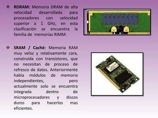  RDRAM: Memoria DRAM de alta
velocidad
desarrollada
para
procesadores
con
velocidad
superior a 1 GHz, en esta
clasificación se encuentra la
familia de memorias RIMM.
 SRAM / Caché: Memoria RAM
muy veloz y relativamente cara,
construida con transistores, que
no necesitan de proceso de
refresco de datos. Anteriormente
había módulos de memoria
independientes,
pero
actualmente solo se encuentra
integrada
dentro
de
microprocesadores
y
discos
duros
para
hacerlos
mas
eficientes.

 