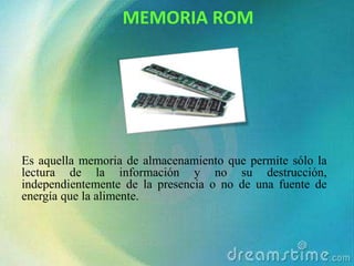 MEMORIA ROM

ÇÇ

Es aquella memoria de almacenamiento que permite sólo la
lectura de la información y no su destrucción,
independientemente de la presencia o no de una fuente de
energía que la alimente.

 