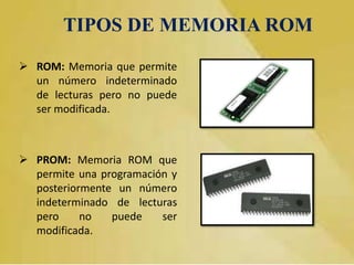 TIPOS DE MEMORIA ROM
 ROM: Memoria que permite
un número indeterminado
de lecturas pero no puede
ser modificada.

 PROM: Memoria ROM que
permite una programación y
posteriormente un número
indeterminado de lecturas
pero
no
puede
ser
modificada.

 