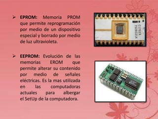 EPROM: Memoria PROM
que permite reprogramación
por medio de un dispositivo
especial y borrado por medio
de luz ultravioleta.
 EEPROM: Evolución de las
memorias
EROM
que
permite alterar su contenido
por medio de señales
eléctricas. Es la mas utilizada
en
las
computadoras
actuales
para
albergar
el SetUp de la computadora.

 