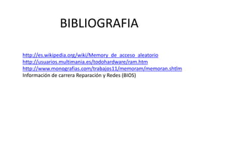 BIBLIOGRAFIA
http://es.wikipedia.org/wiki/Memory_de_acceso_aleatorio
http://usuarios.multimania.es/todohardware/ram.htm
http://www.monografias.com/trabajos11/memoram/memoran.shtlm
Información de carrera Reparación y Redes (BIOS)
 