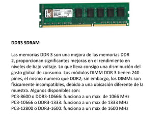 DDR3 SDRAM
Las memorias DDR 3 son una mejora de las memorias DDR
2, proporcionan significantes mejoras en el rendimiento en
niveles de bajo voltaje. Lo que lleva consigo una disminución del
gasto global de consumo. Los módulos DIMM DDR 3 tienen 240
pines, el mismo numero que DDR2; sin embargo, los DIMMs son
físicamente incompatibles, debido a una ubicación diferente de la
muestra. Algunos disponibles son:
PC3-8600 o DDR3-10666: funciona a un max de 1066 MHz
PC3-10666 o DDR3-1333: funciona a un max de 1333 MHz
PC3-12800 o DDR3-1600: funciona a un max de 1600 MHz
 
